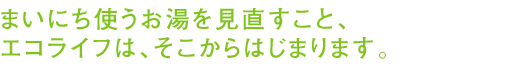 まいにち使うお湯を見直すこと、エコライフは、そこからはじまります。