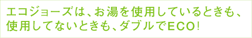 エコジョーズは、お湯を使用しているときも、使用してないときも、ダブルでECO！