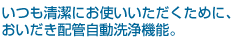 いつも清潔にお使いいただくために、おいだき配管自動洗浄機能。